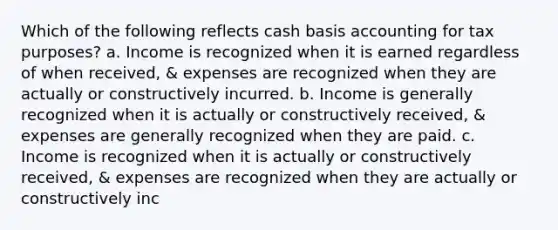 Which of the following reflects cash basis accounting for tax purposes? a. Income is recognized when it is earned regardless of when received, & expenses are recognized when they are actually or constructively incurred. b. Income is generally recognized when it is actually or constructively received, & expenses are generally recognized when they are paid. c. Income is recognized when it is actually or constructively received, & expenses are recognized when they are actually or constructively inc