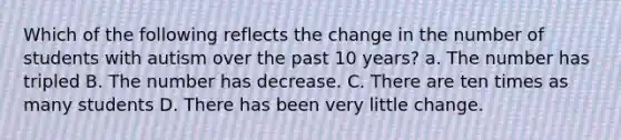 Which of the following reflects the change in the number of students with autism over the past 10 years? a. The number has tripled B. The number has decrease. C. There are ten times as many students D. There has been very little change.