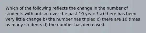 Which of the following reflects the change in the number of students with autism over the past 10 years? a) there has been very little change b) the number has tripled c) there are 10 times as many students d) the number has decreased