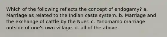 Which of the following reflects the concept of endogamy? a. Marriage as related to the Indian caste system. b. Marriage and the exchange of cattle by the Nuer. c. Yanomamo marriage outside of one's own village. d. all of the above.