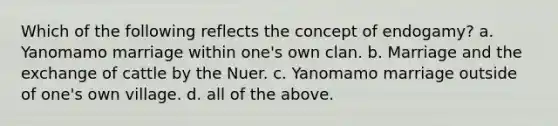 Which of the following reflects the concept of endogamy? a. Yanomamo marriage within one's own clan. b. Marriage and the exchange of cattle by the Nuer. c. Yanomamo marriage outside of one's own village. d. all of the above.