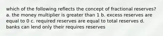 which of the following reflects the concept of fractional reserves? a. the money multiplier is greater than 1 b. excess reserves are equal to 0 c. required reserves are equal to total reserves d. banks can lend only their requires reserves