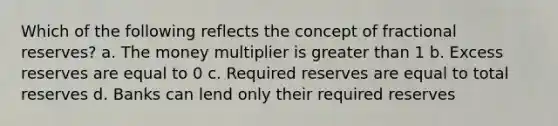 Which of the following reflects the concept of fractional reserves? a. The money multiplier is greater than 1 b. Excess reserves are equal to 0 c. Required reserves are equal to total reserves d. Banks can lend only their required reserves