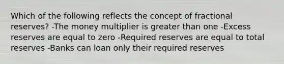 Which of the following reflects the concept of fractional reserves? -The money multiplier is greater than one -Excess reserves are equal to zero -Required reserves are equal to total reserves -Banks can loan only their required reserves