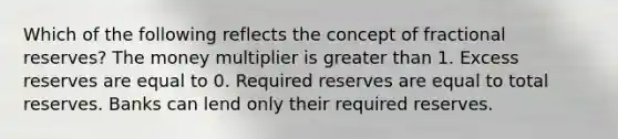 Which of the following reflects the concept of fractional reserves? The money multiplier is greater than 1. Excess reserves are equal to 0. Required reserves are equal to total reserves. Banks can lend only their required reserves.