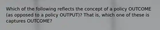 Which of the following reflects the concept of a policy OUTCOME (as opposed to a policy OUTPUT)? That is, which one of these is captures OUTCOME?