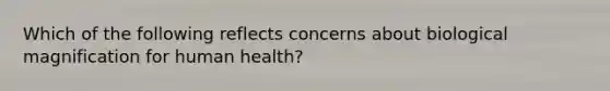 Which of the following reflects concerns about biological magnification for human health?