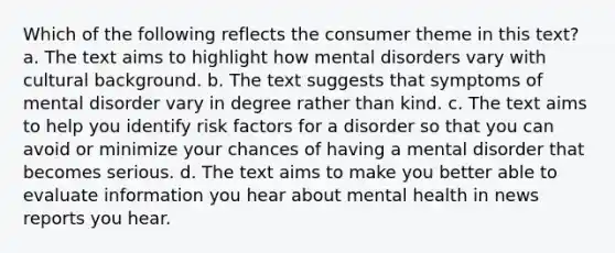 Which of the following reflects the consumer theme in this text? a. The text aims to highlight how mental disorders vary with cultural background. b. The text suggests that symptoms of mental disorder vary in degree rather than kind. c. The text aims to help you identify risk factors for a disorder so that you can avoid or minimize your chances of having a mental disorder that becomes serious. d. The text aims to make you better able to evaluate information you hear about mental health in news reports you hear.