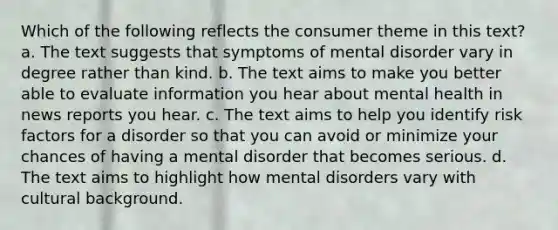 Which of the following reflects the consumer theme in this text? a. The text suggests that symptoms of mental disorder vary in degree rather than kind. b. The text aims to make you better able to evaluate information you hear about mental health in news reports you hear. c. The text aims to help you identify risk factors for a disorder so that you can avoid or minimize your chances of having a mental disorder that becomes serious. d. The text aims to highlight how mental disorders vary with cultural background.