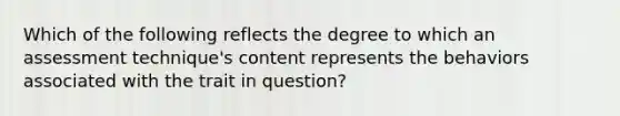 Which of the following reflects the degree to which an assessment technique's content represents the behaviors associated with the trait in question?