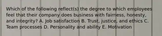 Which of the following reflect(s) the degree to which employees feel that their company does business with fairness, honesty, and integrity? A. Job satisfaction B. Trust, justice, and ethics C. Team processes D. Personality and ability E. Motivation