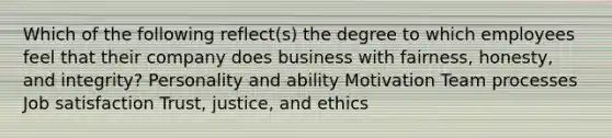 Which of the following reflect(s) the degree to which employees feel that their company does business with fairness, honesty, and integrity? Personality and ability Motivation Team processes Job satisfaction Trust, justice, and ethics