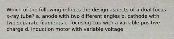 Which of the following reflects the design aspects of a dual focus x-ray tube? a. anode with two different angles b. cathode with two separate filaments c. focusing cup with a variable positive charge d. induction motor with variable voltage