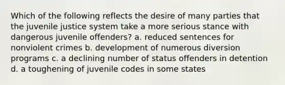 Which of the following reflects the desire of many parties that the juvenile justice system take a more serious stance with dangerous juvenile offenders? a. reduced sentences for nonviolent crimes b. development of numerous diversion programs c. a declining number of status offenders in detention d. a toughening of juvenile codes in some states