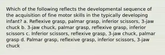 Which of the following reflects the developmental sequence of the acquisition of fine motor skills in the typically developing infant? a. Reflexive grasp, palmar grasp, inferior scissors, 3-jaw chuck b. 3-jaw chuck, palmar grasp, reflexive grasp, inferior scissors c. Inferior scissors, reflexive grasp, 3-jaw chuck, palmar grasp d. Palmar grasp, reflexive grasp, inferior scissors, 3-jaw chuck