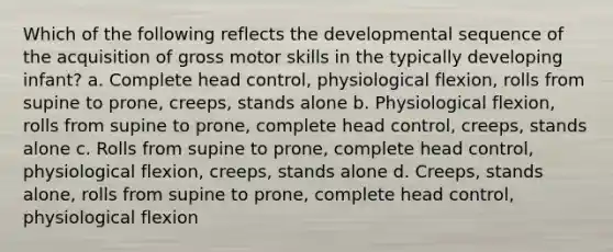 Which of the following reflects the developmental sequence of the acquisition of gross motor skills in the typically developing infant? a. Complete head control, physiological flexion, rolls from supine to prone, creeps, stands alone b. Physiological flexion, rolls from supine to prone, complete head control, creeps, stands alone c. Rolls from supine to prone, complete head control, physiological flexion, creeps, stands alone d. Creeps, stands alone, rolls from supine to prone, complete head control, physiological flexion