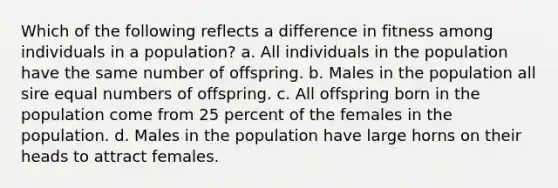 Which of the following reflects a difference in fitness among individuals in a population? a. All individuals in the population have the same number of offspring. b. Males in the population all sire equal numbers of offspring. c. All offspring born in the population come from 25 percent of the females in the population. d. Males in the population have large horns on their heads to attract females.