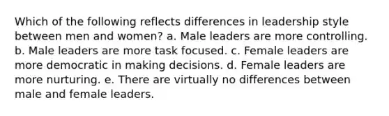 Which of the following reflects differences in leadership style between men and women? a. Male leaders are more controlling. b. Male leaders are more task focused. c. Female leaders are more democratic in making decisions. d. Female leaders are more nurturing. e. There are virtually no differences between male and female leaders.