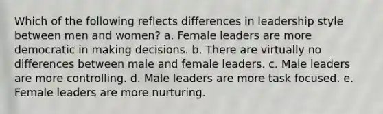 Which of the following reflects differences in leadership style between men and women? a. Female leaders are more democratic in making decisions. b. There are virtually no differences between male and female leaders. c. Male leaders are more controlling. d. Male leaders are more task focused. e. Female leaders are more nurturing.