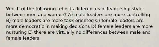 Which of the following reflects differences in leadership style between men and women? A) male leaders are more controlling B) male leaders are more task oriented C) female leaders are more democratic in making decisions D) female leaders are more nurturing E) there are virtually no differences between male and female leaders