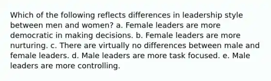 Which of the following reflects differences in leadership style between men and women? a. Female leaders are more democratic in making decisions. b. Female leaders are more nurturing. c. There are virtually no differences between male and female leaders. d. Male leaders are more task focused. e. Male leaders are more controlling.