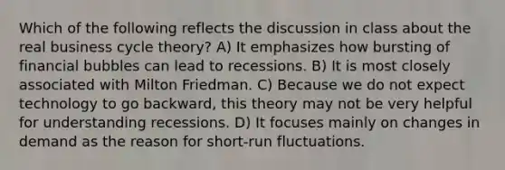 Which of the following reflects the discussion in class about the real business cycle theory? A) It emphasizes how bursting of financial bubbles can lead to recessions. B) It is most closely associated with Milton Friedman. C) Because we do not expect technology to go backward, this theory may not be very helpful for understanding recessions. D) It focuses mainly on changes in demand as the reason for short-run fluctuations.