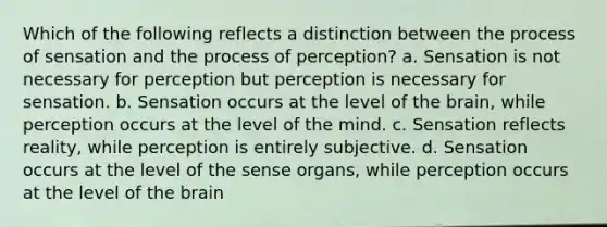 Which of the following reflects a distinction between the process of sensation and the process of perception? a. Sensation is not necessary for perception but perception is necessary for sensation. b. Sensation occurs at the level of the brain, while perception occurs at the level of the mind. c. Sensation reflects reality, while perception is entirely subjective. d. Sensation occurs at the level of the sense organs, while perception occurs at the level of the brain