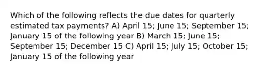 Which of the following reflects the due dates for quarterly estimated tax payments? A) April 15; June 15; September 15; January 15 of the following year B) March 15; June 15; September 15; December 15 C) April 15; July 15; October 15; January 15 of the following year