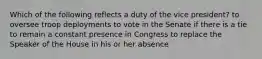 Which of the following reflects a duty of the vice president? to oversee troop deployments to vote in the Senate if there is a tie to remain a constant presence in Congress to replace the Speaker of the House in his or her absence