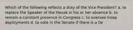 Which of the following reflects a duty of the Vice President? a. to replace the Speaker of the House in his or her absence b. to remain a constant presence in Congress c. to oversee troop deployments d. to vote in the Senate if there is a tie