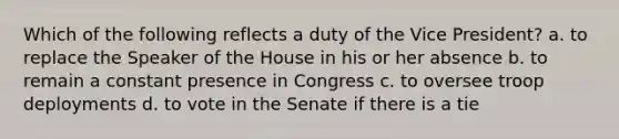 Which of the following reflects a duty of the Vice President? a. to replace the Speaker of the House in his or her absence b. to remain a constant presence in Congress c. to oversee troop deployments d. to vote in the Senate if there is a tie