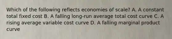 Which of the following reflects economies of scale? A. A constant total fixed cost B. A falling long-run average total cost curve C. A rising average variable cost curve D. A falling marginal product curve