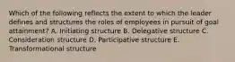 Which of the following reflects the extent to which the leader defines and structures the roles of employees in pursuit of goal attainment? A. Initiating structure B. Delegative structure C. Consideration structure D. Participative structure E. Transformational structure