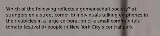 Which of the following reflects a gemeinschaft society? a) strangers on a street corner b) individuals talking on phones in their cubicles in a large corporation c) a small community's tomato festival d) people in New York City's central park