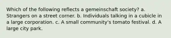 Which of the following reflects a gemeinschaft society? a. Strangers on a street corner. b. Individuals talking in a cubicle in a large corporation. c. A small community's tomato festival. d. A large city park.