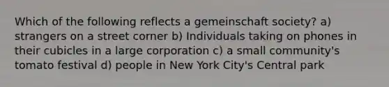 Which of the following reflects a gemeinschaft society? a) strangers on a street corner b) Individuals taking on phones in their cubicles in a large corporation c) a small community's tomato festival d) people in New York City's Central park