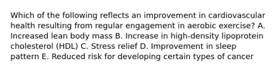 Which of the following reflects an improvement in cardiovascular health resulting from regular engagement in aerobic exercise? A. Increased lean body mass B. Increase in high-density lipoprotein cholesterol (HDL) C. Stress relief D. Improvement in sleep pattern E. Reduced risk for developing certain types of cancer