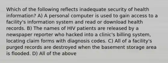 Which of the following reflects inadequate security of health information? A) A personal computer is used to gain access to a facility's information system and read or download health records. B) The names of HIV patients are released by a newspaper reporter who hacked into a clinic's billing system, locating claim forms with diagnosis codes. C) All of a facility's purged records are destroyed when the basement storage area is flooded. D) All of the above