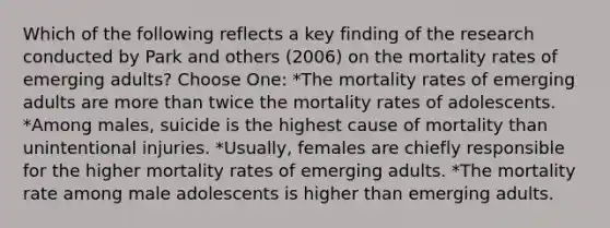 Which of the following reflects a key finding of the research conducted by Park and others (2006) on the mortality rates of emerging adults? Choose One: *The mortality rates of emerging adults are more than twice the mortality rates of adolescents. *Among males, suicide is the highest cause of mortality than unintentional injuries. *Usually, females are chiefly responsible for the higher mortality rates of emerging adults. *The mortality rate among male adolescents is higher than emerging adults.