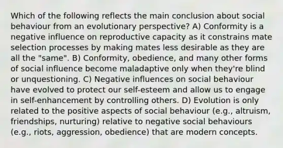 Which of the following reflects the main conclusion about social behaviour from an evolutionary perspective? A) Conformity is a negative influence on reproductive capacity as it constrains mate selection processes by making mates less desirable as they are all the "same". B) Conformity, obedience, and many other forms of social influence become maladaptive only when they're blind or unquestioning. C) Negative influences on social behaviour have evolved to protect our self-esteem and allow us to engage in self-enhancement by controlling others. D) Evolution is only related to the positive aspects of social behaviour (e.g., altruism, friendships, nurturing) relative to negative social behaviours (e.g., riots, aggression, obedience) that are modern concepts.