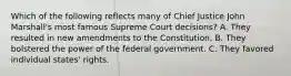 Which of the following reflects many of Chief Justice John Marshall's most famous Supreme Court decisions? A. They resulted in new amendments to the Constitution. B. They bolstered the power of the federal government. C. They favored individual states' rights.