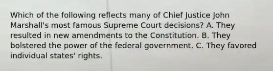 Which of the following reflects many of Chief Justice John Marshall's most famous Supreme Court decisions? A. They resulted in new amendments to the Constitution. B. They bolstered the power of the federal government. C. They favored individual states' rights.