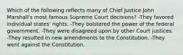 Which of the following reflects many of Chief Justice John Marshall's most famous Supreme Court decisions? -They favored individual states' rights. -They bolstered the power of the federal government. -They were disagreed upon by other Court justices. -They resulted in new amendments to the Constitution. -They went against the Constitution.