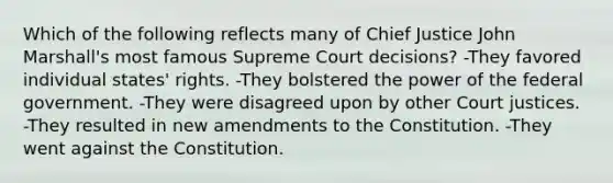 Which of the following reflects many of Chief Justice John Marshall's most famous Supreme Court decisions? -They favored individual states' rights. -They bolstered the power of the federal government. -They were disagreed upon by other Court justices. -They resulted in new amendments to the Constitution. -They went against the Constitution.