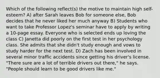 Which of the following reflect(s) the motive to maintain high self-esteem? A) after Sarah leaves Bob for someone else, Bob decides that he never liked her much anyway B) Students who want to take Professor Lopez's seminar have to apply by writing a 10-page essay. Everyone who is selected ends up loving the class C) Janetta did poorly on the first test in her psychology class. She admits that she didn't study enough and vows to study harder for the next test. D) Zach has been involved in several minor traffic accidents since getting his driver's license. "There sure are a lot of terrible drivers out there," he says. "People should learn to be good drivers like me."