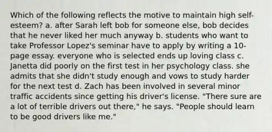 Which of the following reflects the motive to maintain high self-esteem? a. after Sarah left bob for someone else, bob decides that he never liked her much anyway b. students who want to take Professor Lopez's seminar have to apply by writing a 10-page essay. everyone who is selected ends up loving class c. Janetta did poorly on the first test in her psychology class. she admits that she didn't study enough and vows to study harder for the next test d. Zach has been involved in several minor traffic accidents since getting his driver's license. "There sure are a lot of terrible drivers out there," he says. "People should learn to be good drivers like me."