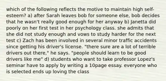 which of the following reflects the motive to maintain high self-esteem? a) after Sarah leaves bob for someone else, bob decides that he wasn't really good enough for her anyway b) Janetta did poorly on her first test in her psychology class. she admits that she did not study enough and vows to study harder for the next test c) Zach has been involved in several minor traffic accidents since getting his driver's license. "there sure are a lot of terrible drivers out there," he says. "people should learn to be good drivers like me" d) students who want to take professor Lopez's seminar have to apply by writing a 10page essay. everyone who is selected ends up loving the class