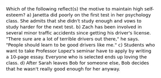 Which of the following reflect(s) the motive to maintain high self-esteem? a) Janetta did poorly on the first test in her psychology class. She admits that she didn't study enough and vows to study harder for the next test. b) Zach has been involved in several minor traffic accidents since getting his driver's license. "There sure are a lot of terrible drivers out there," he says. "People should learn to be good drivers like me." c) Students who want to take Professor Lopez's seminar have to apply by writing a 10-page essay. Everyone who is selected ends up loving the class. d) After Sarah leaves Bob for someone else, Bob decides that he wasn't really good enough for her anyway.