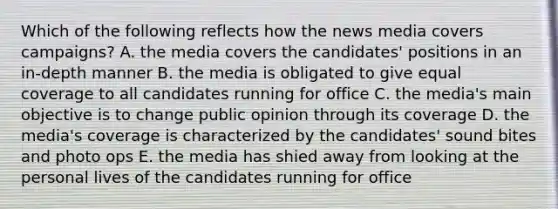 Which of the following reflects how the news media covers campaigns? A. the media covers the candidates' positions in an in-depth manner B. the media is obligated to give equal coverage to all candidates running for office C. the media's main objective is to change public opinion through its coverage D. the media's coverage is characterized by the candidates' sound bites and photo ops E. the media has shied away from looking at the personal lives of the candidates running for office