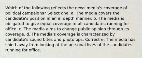 Which of the following reflects the news media's coverage of political campaigns? Select one: a. The media covers the candidate's position in an in-depth manner. b. The media is obligated to give equal coverage to all candidates running for office. c. The media aims to change public opinion through its coverage. d. The media's coverage is characterized by candidate's sound bites and photo ops. Correct e. The media has shied away from looking at the personal lives of the candidates running for office.